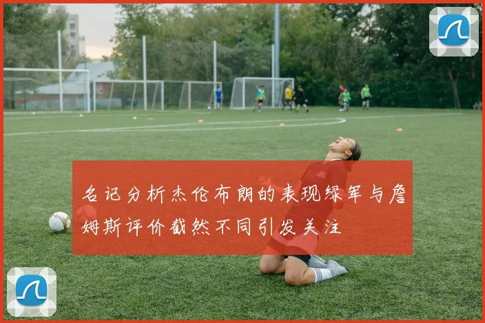 名记分析杰伦布朗的表现绿军与詹姆斯评价截然不同引发关注