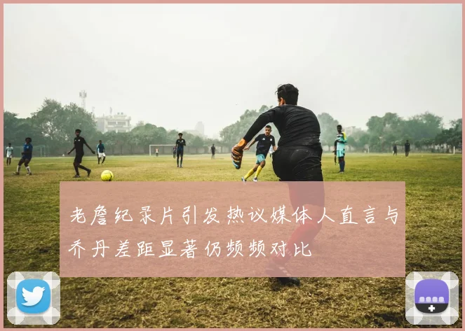 老詹纪录片引发热议媒体人直言与乔丹差距显著仍频频对比