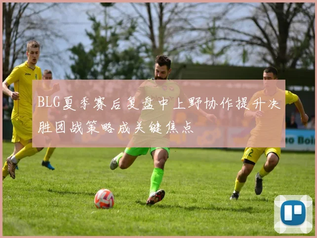 BLG夏季赛后复盘中上野协作提升决胜团战策略成关键焦点