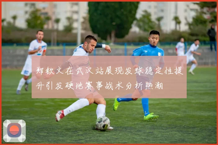 郑钦文在武汉站展现发球稳定性提升引发硬地赛事战术分析热潮