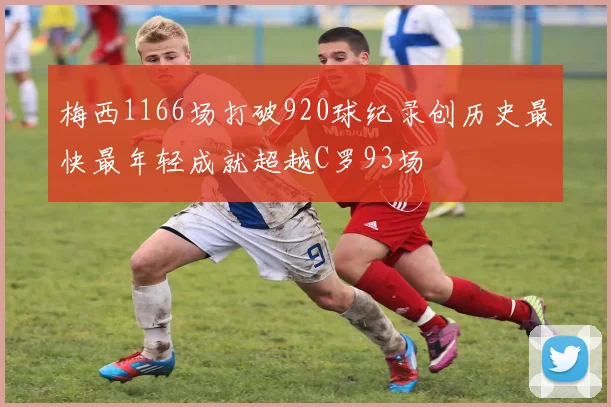 梅西1166场打破920球纪录创历史最快最年轻成就超越C罗93场
